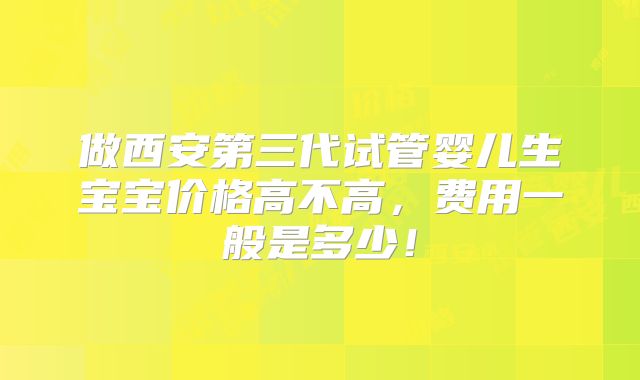 做西安第三代试管婴儿生宝宝价格高不高,费用一般是多少!