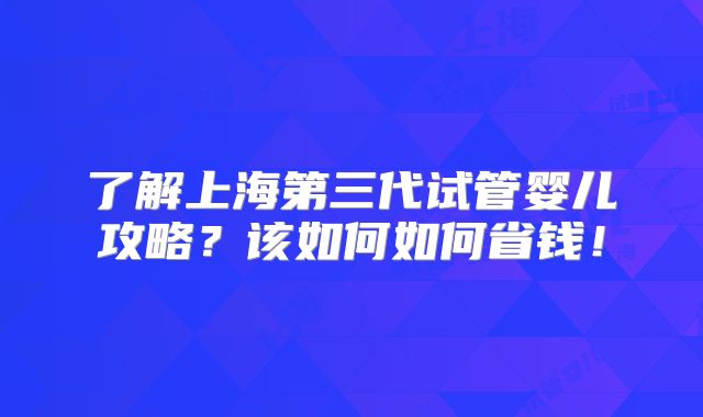 了解上海第三代试管婴儿攻略?该如何如何省钱!