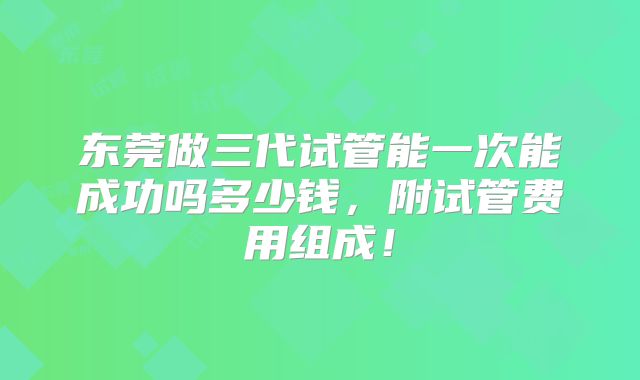 东莞做三代试管能一次能成功吗多少钱，附试管费用组成！