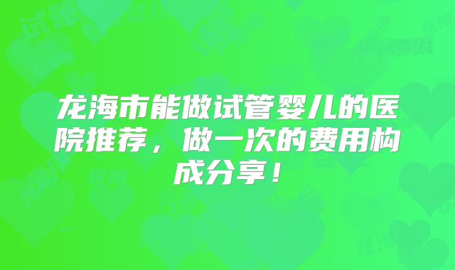 龙海市能做试管婴儿的医院推荐,做一次的费用构成分享!