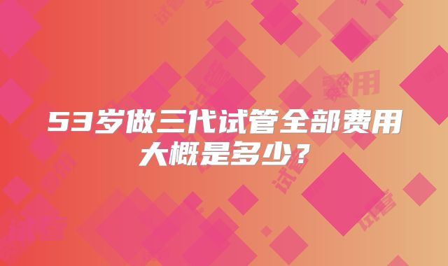53岁做三代试管全部费用大概是多少？