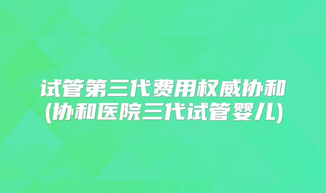 试管第三代费用权威协和(协和医院三代试管婴儿)