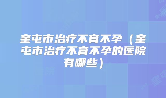 奎屯市治疗不育不孕(奎屯市治疗不育不孕的医院有哪些)