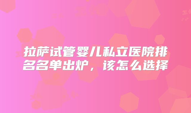 拉萨试管婴儿私立医院排名名单出炉,该怎么选择