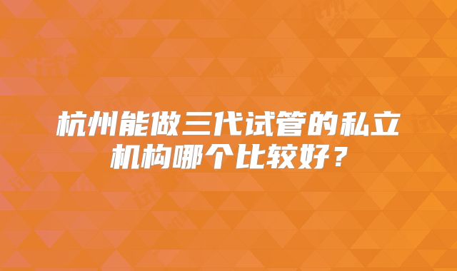 杭州能做三代试管的私立机构哪个比较好？