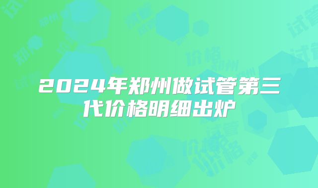 2024年郑州做试管第三代价格明细出炉