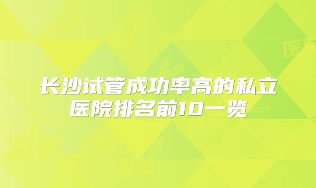 长沙试管成功率高的私立医院排名前10一览