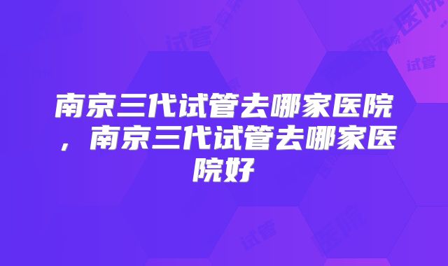 南京三代试管去哪家医院，南京三代试管去哪家医院好