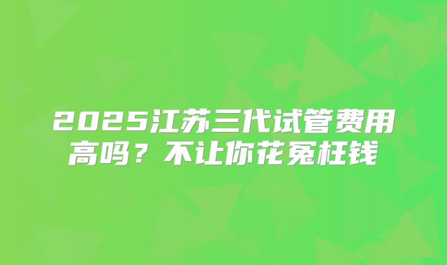2025江苏三代试管费用高吗?不让你花冤枉钱