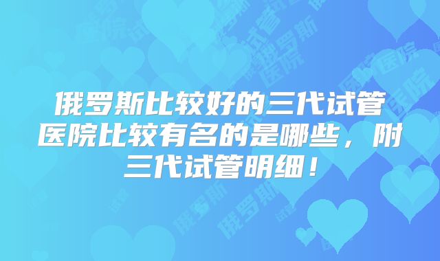 俄罗斯比较好的三代试管医院比较有名的是哪些,附三代试管明细!