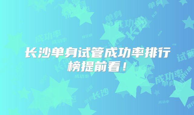 长沙单身试管成功率排行榜提前看！