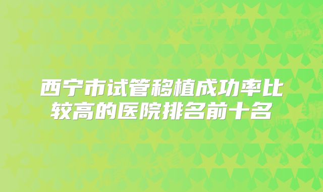 西宁市试管移植成功率比较高的医院排名前十名