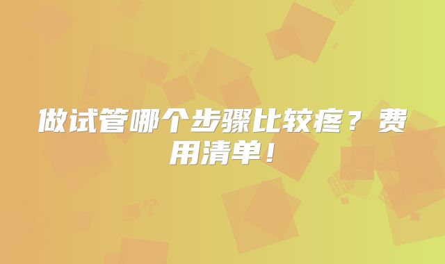 做试管哪个步骤比较疼?费用清单!