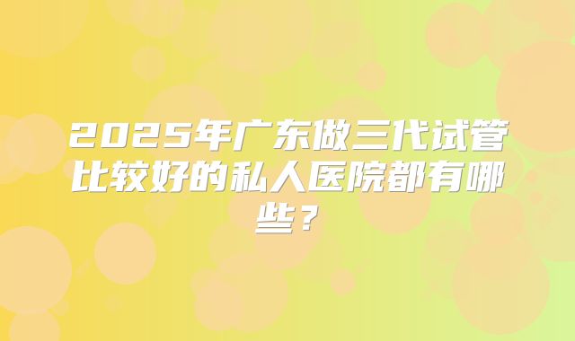 2025年广东做三代试管比较好的私人医院都有哪些?