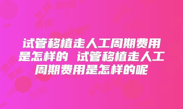 试管移植走人工周期费用是怎样的 试管移植走人工周期费用是怎样的呢
