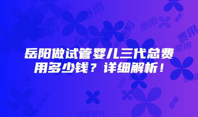 岳阳做试管婴儿三代总费用多少钱?详细解析!