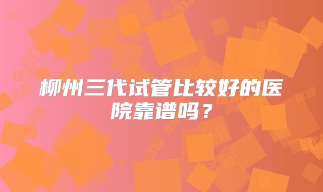 柳州三代试管比较好的医院靠谱吗?
