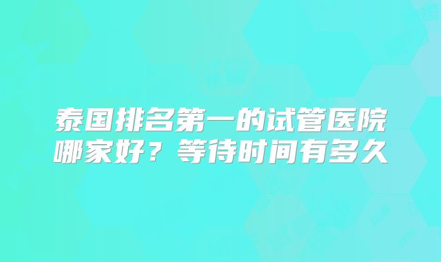 泰国排名第一的试管医院哪家好?等待时间有多久