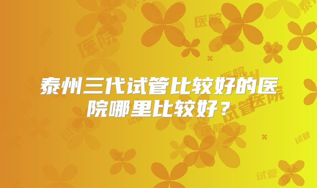 泰州三代试管比较好的医院哪里比较好？