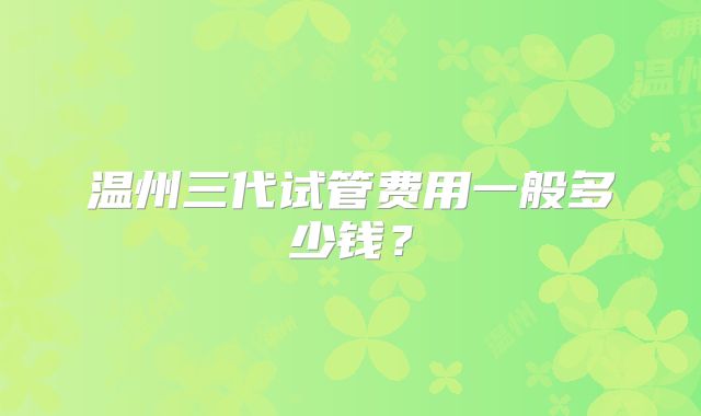 温州三代试管费用一般多少钱？