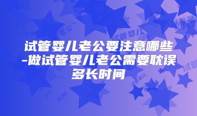 试管婴儿老公要注意哪些-做试管婴儿老公需要耽误多长时间