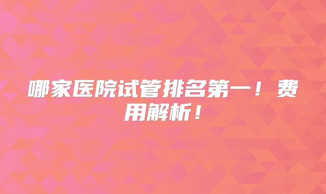 哪家医院试管排名第一!费用解析!