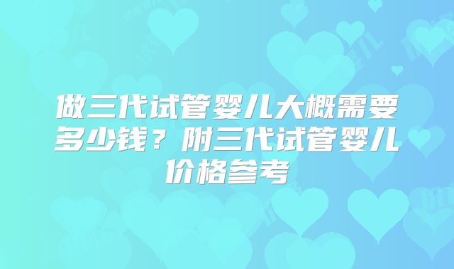 做三代试管婴儿大概需要多少钱?附三代试管婴儿价格参考