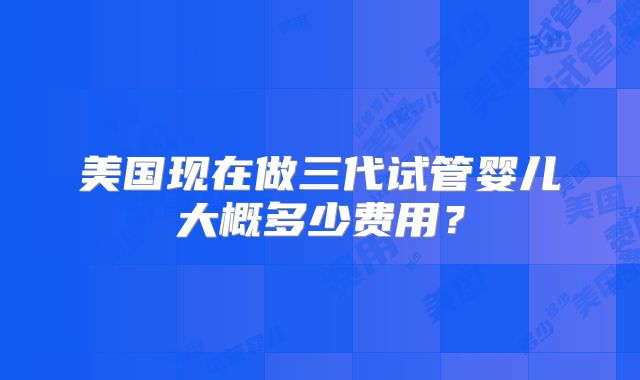 美国现在做三代试管婴儿大概多少费用？