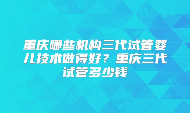 重庆哪些机构三代试管婴儿技术做得好?重庆三代试管多少钱