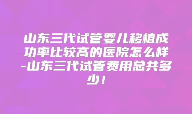 山东三代试管婴儿移植成功率比较高的医院怎么样-山东三代试管费用总共多少!