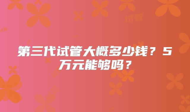 第三代试管大概多少钱?5万元能够吗?