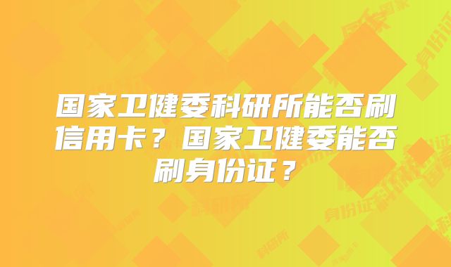 国家卫健委科研所能否刷信用卡?国家卫健委能否刷身份证?