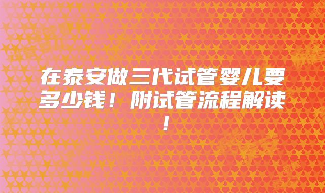 在泰安做三代试管婴儿要多少钱!附试管流程解读!