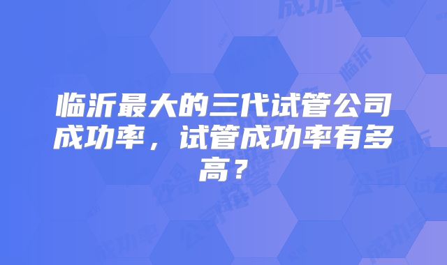 临沂最大的三代试管公司成功率,试管成功率有多高?