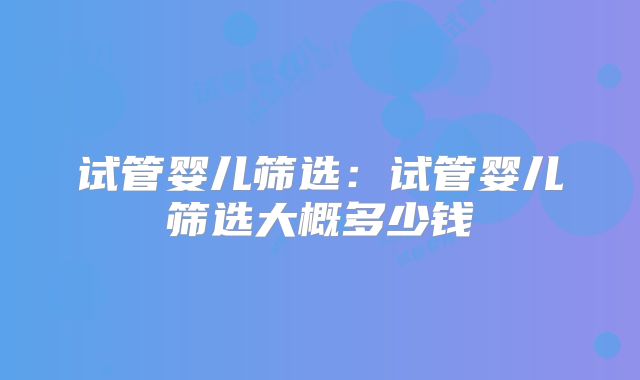 试管婴儿筛选:试管婴儿筛选大概多少钱