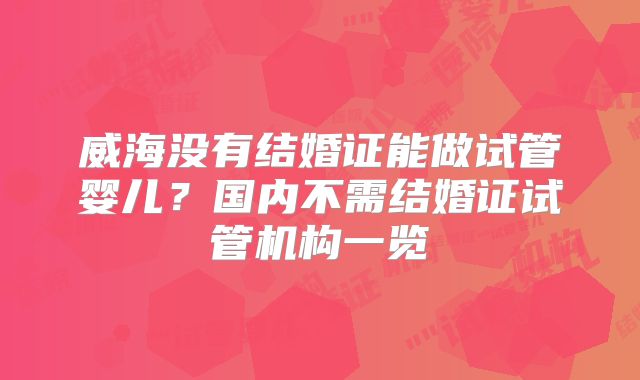 威海没有结婚证能做试管婴儿?国内不需结婚证试管机构一览