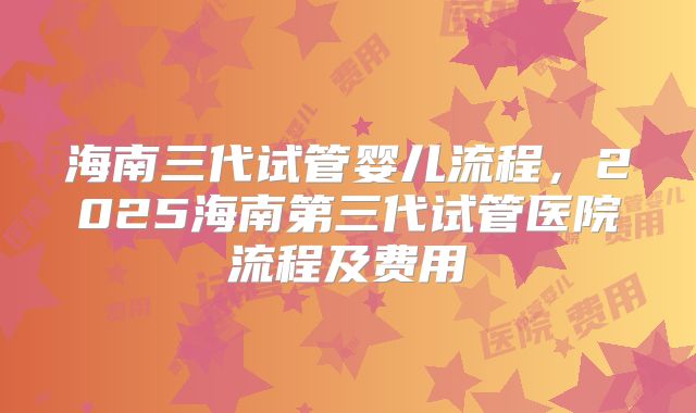 海南三代试管婴儿流程，2025海南第三代试管医院流程及费用