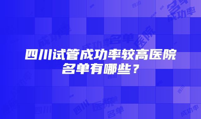 四川试管成功率较高医院名单有哪些？