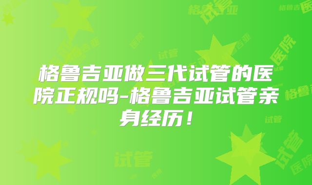 格鲁吉亚做三代试管的医院正规吗-格鲁吉亚试管亲身经历！