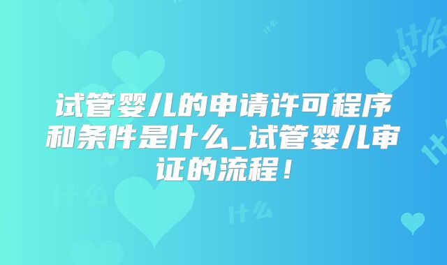 试管婴儿的申请许可程序和条件是什么_试管婴儿审证的流程！