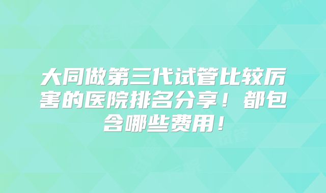大同做第三代试管比较厉害的医院排名分享!都包含哪些费用!
