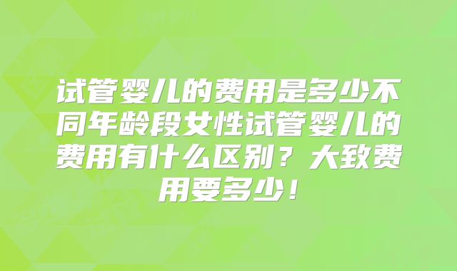 试管婴儿的费用是多少不同年龄段女性试管婴儿的费用有什么区别?大致费用要多少!