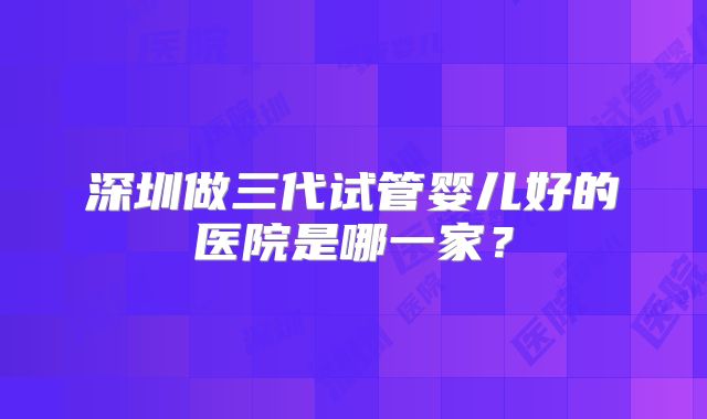 深圳做三代试管婴儿好的医院是哪一家?