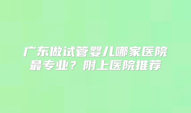 广东做试管婴儿哪家医院最专业？附上医院推荐