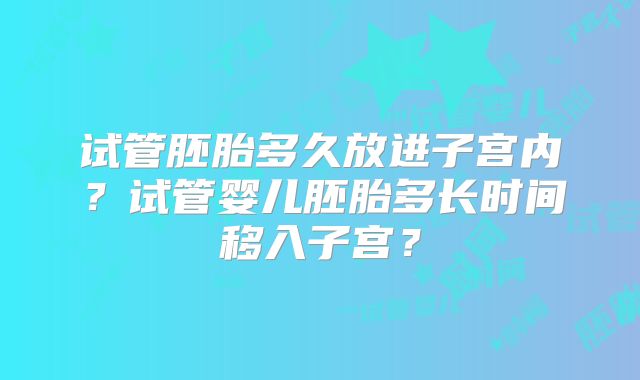 试管胚胎多久放进子宫内?试管婴儿胚胎多长时间移入子宫?
