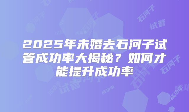 2025年未婚去石河子试管成功率大揭秘?如何才能提升成功率