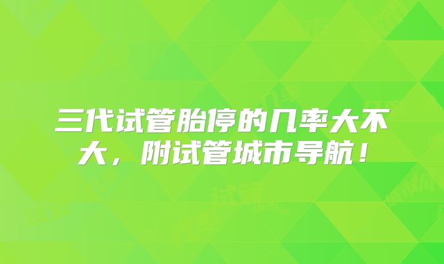 三代试管胎停的几率大不大,附试管城市导航!