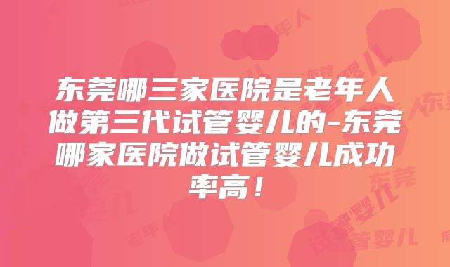 东莞哪三家医院是老年人做第三代试管婴儿的-东莞哪家医院做试管婴儿成功率高！
