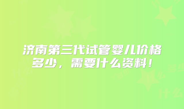 济南第三代试管婴儿价格多少，需要什么资料！