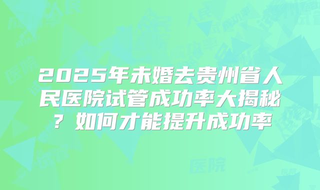 2025年未婚去贵州省人民医院试管成功率大揭秘?如何才能提升成功率